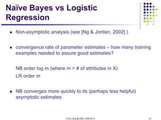 © Eric Xing @ CMU, 2006-2010 31
Naïve Bayes vs Logistic
Regression
 Non-asymptotic analysis (see [Ng & Jordan, 2002] )
 convergence rate of parameter estimates – how many training
examples needed to assure good estimates?
NB order log m (where m = # of attributes in X)
LR order m
 NB converges more quickly to its (perhaps less helpful)
asymptotic estimates
 