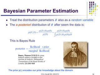 © Eric Xing @ CMU, 2006-2010 34
Bayesian Parameter Estimation
 Treat the distribution parameters θ also as a random variable
 The a posteriori distribution of θ after seem the data is:
This is Bayes Rule
likelihoodmarginal
priorlikelihood
posterior
×
=
∫
==
θθθ
θθθθ
θ
dpDp
pDp
Dp
pDp
Dp
)()|(
)()|(
)(
)()|(
)|(
The prior p(.) encodes our prior knowledge about the domain
 