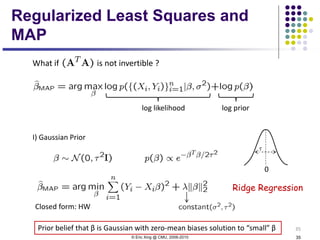 © Eric Xing @ CMU, 2006-2010 35
35
What if is not invertible ?
log likelihood log prior
Prior belief that β is Gaussian with zero-mean biases solution to “small” β
I) Gaussian Prior
0
Ridge Regression
Closed form: HW
Regularized Least Squares and
MAP
 