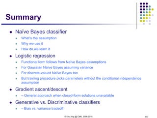 © Eric Xing @ CMU, 2006-2010 45
Summary
 Naïve Bayes classifier
 What’s the assumption
 Why we use it
 How do we learn it
 Logistic regression
 Functional form follows from Naïve Bayes assumptions
 For Gaussian Naïve Bayes assuming variance
 For discrete-valued Naïve Bayes too
 But training procedure picks parameters without the conditional independence
assumption
 Gradient ascent/descent
 – General approach when closed-form solutions unavailable
 Generative vs. Discriminative classifiers
 – Bias vs. variance tradeoff
 
