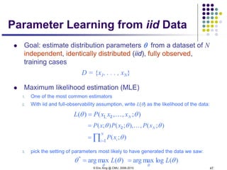 © Eric Xing @ CMU, 2006-2010 47
Parameter Learning from iid Data
 Goal: estimate distribution parameters θ from a dataset of N
independent, identically distributed (iid), fully observed,
training cases
D = {x1, . . . , xN}
 Maximum likelihood estimation (MLE)
1. One of the most common estimators
2. With iid and full-observability assumption, write L(θ) as the likelihood of the data:
3. pick the setting of parameters most likely to have generated the data we saw:
);,,()( , θθ NxxxPL 21=
∏=
=
=
N
i i
N
xP
xPxPxP
1
2
);(
);(,),;();(
θ
θθθ 
)(maxarg*
θθ
θ
L= )(logmaxarg θ
θ
L=
 