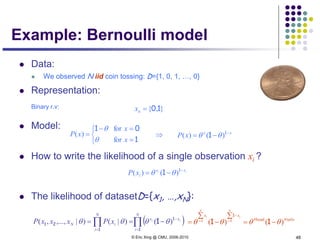 © Eric Xing @ CMU, 2006-2010 48
Example: Bernoulli model
 Data:
 We observed N iid coin tossing: D={1, 0, 1, …, 0}
 Representation:
Binary r.v:
 Model:
 How to write the likelihood of a single observation xi ?
 The likelihood of datasetD={x1, …,xN}:
ii xx
ixP −
−= 1
1 )()( θθ
( )∏∏ =
−
=
−==
N
i
xx
N
i
iN
ii
xPxxxP
1
1
1
21 1 )()|()|,...,,( θθθθ
},{ 10=nx
tails#head#
)()( θθθθ −=
∑
−
∑
= ==
−
11 11
1
N
i
i
N
i
i xx



=
=−
=
1
01
x
x
xP
for
for
)(
θ
θ xx
xP −
−= 1
1 )()( θθ⇒
 