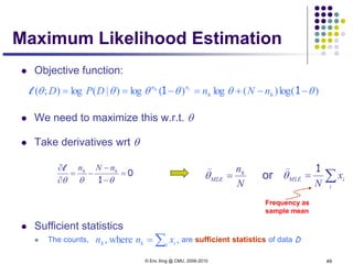 © Eric Xing @ CMU, 2006-2010 49
Maximum Likelihood Estimation
 Objective function:
 We need to maximize this w.r.t. θ
 Take derivatives wrt θ
 Sufficient statistics
 The counts, are sufficient statistics of data D
)log()(log)(log)|(log);( θθθθθθ −−+=−== 11 hh
nn
nNnDPD th
l
0
1
=
−
−
−=
∂
∂
θθθ
hh nNnl
N
nh
MLE =θ

∑=
i
iMLE x
N
1
θ

or
Frequency as
sample mean
,where, ∑= i ikh xnn
 