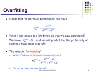 © Eric Xing @ CMU, 2006-2010 50
Overfitting
 Recall that for Bernoulli Distribution, we have
 What if we tossed too few times so that we saw zero head?
We have and we will predict that the probability of
seeing a head next is zero!!!
 The rescue: "smoothing"
 Where n' is know as the pseudo- (imaginary) count
 But can we make this more formal?
tailhead
head
head
ML
nn
n
+
=θ

,0=head
MLθ

'
'
nnn
nn
tailhead
head
head
ML
++
+
=θ

 