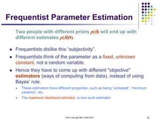 © Eric Xing @ CMU, 2006-2010 52
Frequentist Parameter Estimation
Two people with different priors p(θ) will end up with
different estimates p(θ|D).
 Frequentists dislike this “subjectivity”.
 Frequentists think of the parameter as a fixed, unknown
constant, not a random variable.
 Hence they have to come up with different "objective"
estimators (ways of computing from data), instead of using
Bayes’ rule.
 These estimators have different properties, such as being “unbiased”, “minimum
variance”, etc.
 The maximum likelihood estimator, is one such estimator.
 