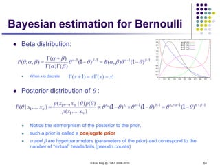 © Eric Xing @ CMU, 2006-2010 54
Bayesian estimation for Bernoulli
 Beta distribution:
 When x is discrete
 Posterior distribution of θ :
 Notice the isomorphism of the posterior to the prior,
 such a prior is called a conjugate prior
 α and β are hyperparameters (parameters of the prior) and correspond to the
number of “virtual” heads/tails (pseudo counts)
1111
1
1
1 111 −+−+−−
−=−×−∝= βαβα
θθθθθθ
θθ
θ thth nnnn
N
N
N
xxp
pxxp
xxP )()()(
),...,(
)()|,...,(
),...,|(
1111
11 −−−−
−=−
ΓΓ
+Γ
= βαβα
θθβαθθ
βα
βα
βαθ )(),()(
)()(
)(
),;( BP
!)()( xxxx =Γ=+Γ 1
 