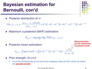 © Eric Xing @ CMU, 2006-2010 55
Bayesian estimation for
Bernoulli, con'd
 Posterior distribution of θ :
 Maximum a posteriori (MAP) estimation:
 Posterior mean estimation:
 Prior strength: A=α+β
 A can be interoperated as the size of an imaginary data set from which we obtain
the pseudo-counts
1111
1
1
1 111 −+−+−−
−=−×−∝= βαβα
θθθθθθ
θθ
θ thth nnnn
N
N
N
xxp
pxxp
xxP )()()(
),...,(
)()|,...,(
),...,|(
∫ ∫ ++
+
=−×== −+−+
βα
α
θθθθθθθθ βα
N
n
dCdDp hnn
Bayes
th 11
1 )()|(
Bata parameters
can be understood
as pseudo-counts
),...,|(logmaxarg NMAP xxP 1θθ
θ
=
 