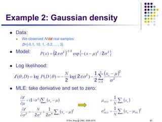 © Eric Xing @ CMU, 2006-2010 57
Example 2: Gaussian density
 Data:
 We observed N iid real samples:
D={-0.1, 10, 1, -5.2, …, 3}
 Model:
 Log likelihood:
 MLE: take derivative and set to zero:
( ) { }22212
22 σµπσ /)(exp)(
/
−−=
−
xxP
( )
∑=
−
−−==
N
n
nxN
DPD
1
2
2
2
2
1
2
2 σ
µ
πσθθ )log()|(log);(l
( )
( )∑
∑
−+−=
∂
∂
−=
∂
∂
n n
n n
x
N
x
2
422
2
2
1
2
1
µ
σσσ
µσ
µ
l
l
)/( ( )
( )∑
∑
−=
=
n MLnMLE
n nMLE
x
N
x
N
22 1
1
µσ
µ
 