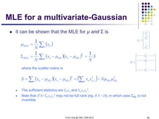 © Eric Xing @ CMU, 2006-2010 58
MLE for a multivariate-Gaussian
 It can be shown that the MLE for µ and Σ is
where the scatter matrix is
 The sufficient statistics are Σnxn and Σnxnxn
T.
 Note that XTX=Σnxnxn
T may not be full rank (eg. if N <D), in which case ΣML is not
invertible
( )
( )( ) S
N
xx
N
x
N
n
T
MLnMLnMLE
n nMLE
11
1
=−−=Σ
=
∑
∑
µµ
µ
( )( ) ( ) T
MLMLn n
T
nnn
T
MLnMLn NxxxxS µµµµ −=−−= ∑∑














=
K
n
n
n
n
x
x
x
x

2
1














−−−−−−
−−−−−−
−−−−−−
=
T
N
T
T
x
x
x
X

2
1
 