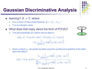 © Eric Xing @ CMU, 2006-2010 6
Gaussian Discriminative Analysis
 learning f: X → Y, where
 X is a vector of real-valued features, Xn= < Xn,1…Xn,m >
 Y is an indicator vector
 What does that imply about the form of P(Y|X)?
 The joint probability of a datum and its label is:
 Given a datum xn, we predict its label using the conditional probability of the label
given the datum:
Yn
Xn
{ }2
2
1
2/12
)-(-exp
)2(
1
),,1|()1(),|1,(
2 knk
k
nn
k
n
k
nn ypypyp
µ
πσ
π
σµσµ
σ
x
xx
=
=×===
{ }
{ }∑ −−
−−
==
'
2
'2
1
2/12'
2
2
1
2/12
)(exp
)2(
1
)(exp
)2(
1
),,|1(
2
2
k
knk
knk
n
k
nyp
µ
πσ
π
µ
πσ
π
σµ
σ
σ
x
x
x
 