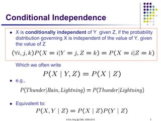 © Eric Xing @ CMU, 2006-2010 7
Conditional Independence
 X is conditionally independent of Y given Z, if the probability
distribution governing X is independent of the value of Y, given
the value of Z
Which we often write
 e.g.,
 Equivalent to:
 