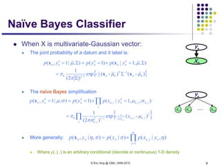 © Eric Xing @ CMU, 2006-2010 8
Naïve Bayes Classifier
 When X is multivariate-Gaussian vector:
 The joint probability of a datum and it label is:
 The naïve Bayes simplification
 More generally:
 Where p(. | .) is an arbitrary conditional (discrete or continuous) 1-D density
{ })-()-(-exp
)2(
1
),,1|()1(),|1,(
1
2
1
2/1 kn
T
knk
k
nn
k
n
k
nn ypypyp
µµ
π
π
µµ


xx
xx
−
Σ
Σ
=
Σ=×==Σ=
Yn
Xn
{ }∏
∏
=
=×===
j
jkjn
jk
k
j
jkjk
k
njn
k
n
k
nn
x
yxpypyp
jk
2
,,2
1
2/12
,
,,,
)-(-exp
)2(
1
),,1|()1(),|1,(
2
,
µ
πσ
π
σµσµ
σ
x
∏=
×=
m
j
njnnnn yxpypyp
1
, ),|()|(),|,( ηππηx
Yn
Xn,1 Xn,2 Xn,m
…
 