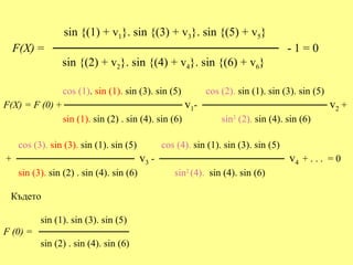 sin {(1) + v1}. sin {(3) + v3}. sin {(5) + v5}
  F(X) = ─────────────────────────── - 1 = 0
          sin {(2) + v2}. sin {(4) + v4}. sin {(6) + v6}

              cos (1). sin (1). sin (3). sin (5)  cos (2). sin (1). sin (3). sin (5)
F(X) = F (0) + ───────────────── v1- ────────────────── v2 +
              sin (1). sin (2) . sin (4). sin (6)     sin2 (2). sin (4). sin (6)

  cos (3). sin (3). sin (1). sin (5)  cos (4). sin (1). sin (3). sin (5)
+ ───────────────── v3 - ──────────────────                                v4 + . . . = 0
  sin (3). sin (2) . sin (4). sin (6)    sin2 (4). sin (4). sin (6)

  Където

        sin (1). sin (3). sin (5)
F (0) = ─────────────
        sin (2) . sin (4). sin (6)
 