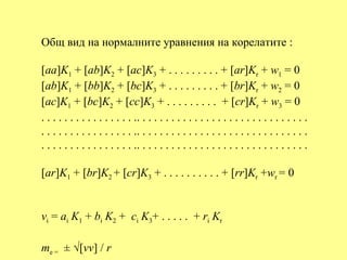 Общ вид на нормалните уравнения на корелатите :

[aa]K1 + [ab]K2 + [ac]K3 + . . . . . . . . . + [ar]Kr + w1 = 0
[ab]K1 + [bb]K2 + [bc]K3 + . . . . . . . . . + [br]Kr + w2 = 0
[ac]K1 + [bc]K2 + [cc]K3 + . . . . . . . . . + [cr]Kr + w3 = 0
. . . . . . . . . . . . . . . . .. . . . . . . . . . . . . . . . . . . . . . . . . . . . . .
. . . . . . . . . . . . . . . . .. . . . . . . . . . . . . . . . . . . . . . . . . . . . . .
. . . . . . . . . . . . . . . . .. . . . . . . . . . . . . . . . . . . . . . . . . . . . . .

[ar]K1 + [br]K2 + [cr]K3 + . . . . . . . . . . + [rr]Kr +wr = 0


vi = ai K1 + bi K2 + ci K3+ . . . . . + ri Kr

me = ± √[vv] / r
 