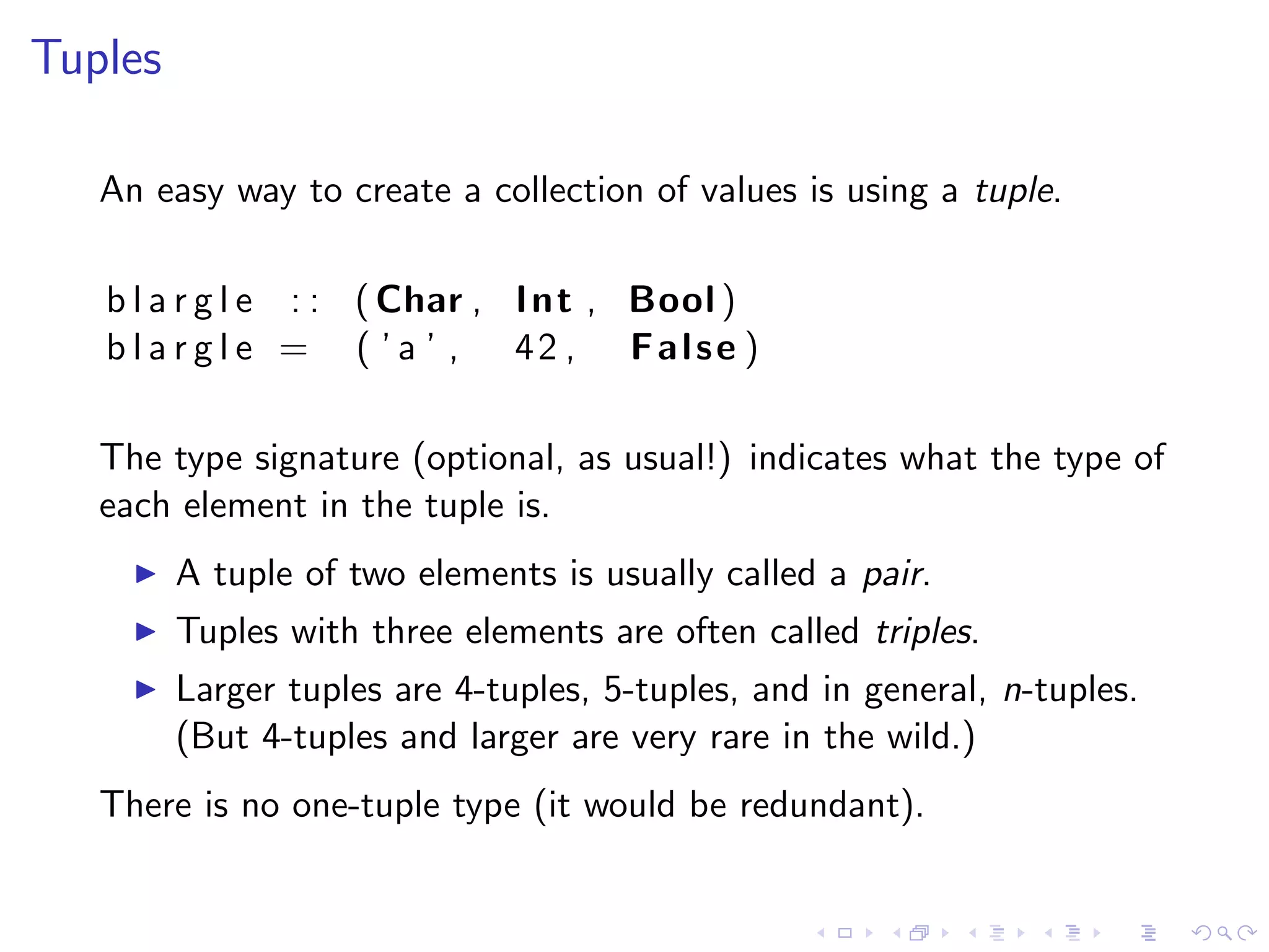 Tuples

   An easy way to create a collection of values is using a tuple.

   b l a r g l e : : ( Char , I n t , Bool )
   b l a r g l e = ( ’ a ’ , 42 , False )

   The type signature (optional, as usual!) indicates what the type of
   each element in the tuple is.
         A tuple of two elements is usually called a pair.
         Tuples with three elements are often called triples.
         Larger tuples are 4-tuples, 5-tuples, and in general, n-tuples.
         (But 4-tuples and larger are very rare in the wild.)
   There is no one-tuple type (it would be redundant).
 