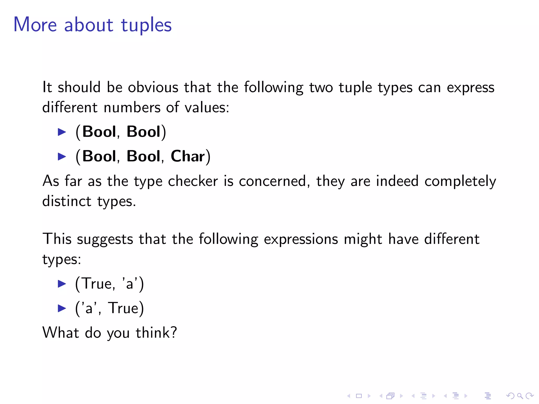 More about tuples

   It should be obvious that the following two tuple types can express
   diﬀerent numbers of values:
       (Bool, Bool)
       (Bool, Bool, Char)
   As far as the type checker is concerned, they are indeed completely
   distinct types.

   This suggests that the following expressions might have diﬀerent
   types:
       (True, ’a’)
       (’a’, True)
   What do you think?
 