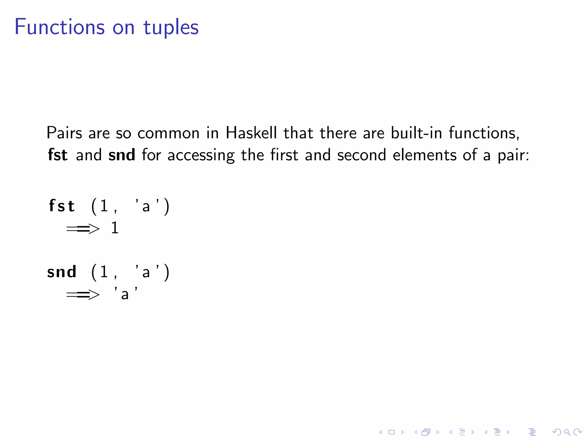 Functions on tuples



   Pairs are so common in Haskell that there are built-in functions,
   fst and snd for accessing the ﬁrst and second elements of a pair:

   fst (1 , ’a ’ )
     == 1
       >

   snd ( 1 , ’ a ’ )
     == ’ a ’
       >
 