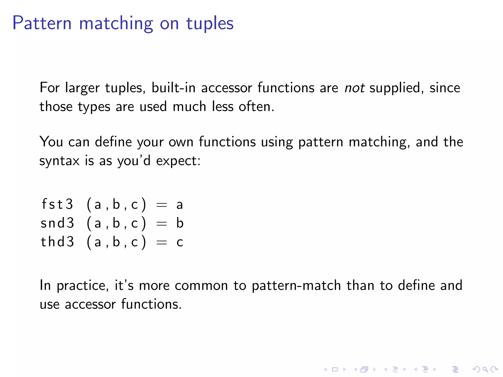 Pattern matching on tuples


   For larger tuples, built-in accessor functions are not supplied, since
   those types are used much less often.

   You can deﬁne your own functions using pattern matching, and the
   syntax is as you’d expect:

   fst3 (a , b , c) = a
   snd3 ( a , b , c ) = b
   thd3 ( a , b , c ) = c

   In practice, it’s more common to pattern-match than to deﬁne and
   use accessor functions.
 