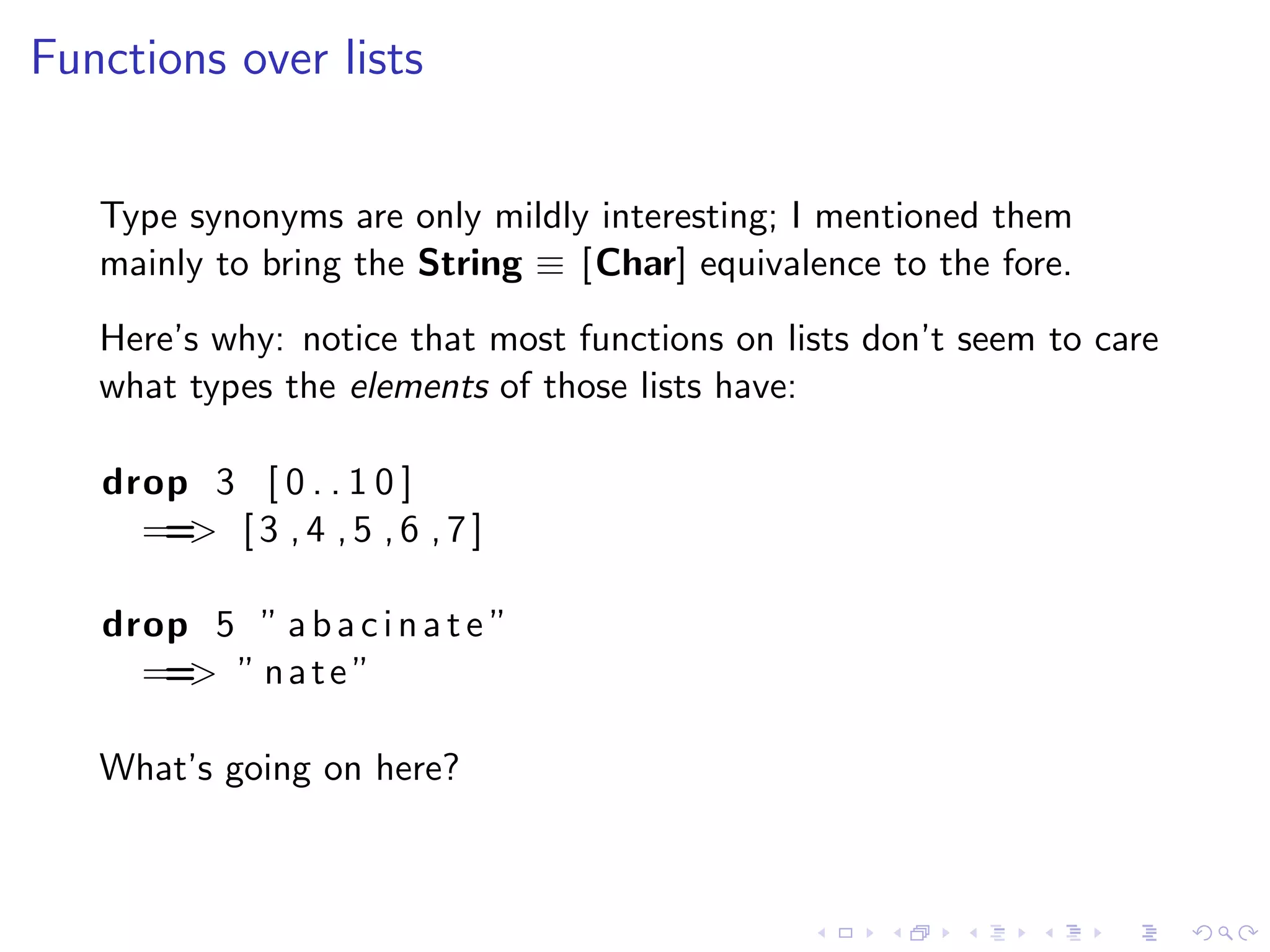 Functions over lists


   Type synonyms are only mildly interesting; I mentioned them
   mainly to bring the String ≡ [Char] equivalence to the fore.
   Here’s why: notice that most functions on lists don’t seem to care
   what types the elements of those lists have:

   drop 3 [ 0 . . 1 0 ]
     == [ 3 , 4 , 5 , 6 , 7 ]
       >

   drop 5 ” a b a c i n a t e ”
     == ” n a t e ”
       >

   What’s going on here?
 