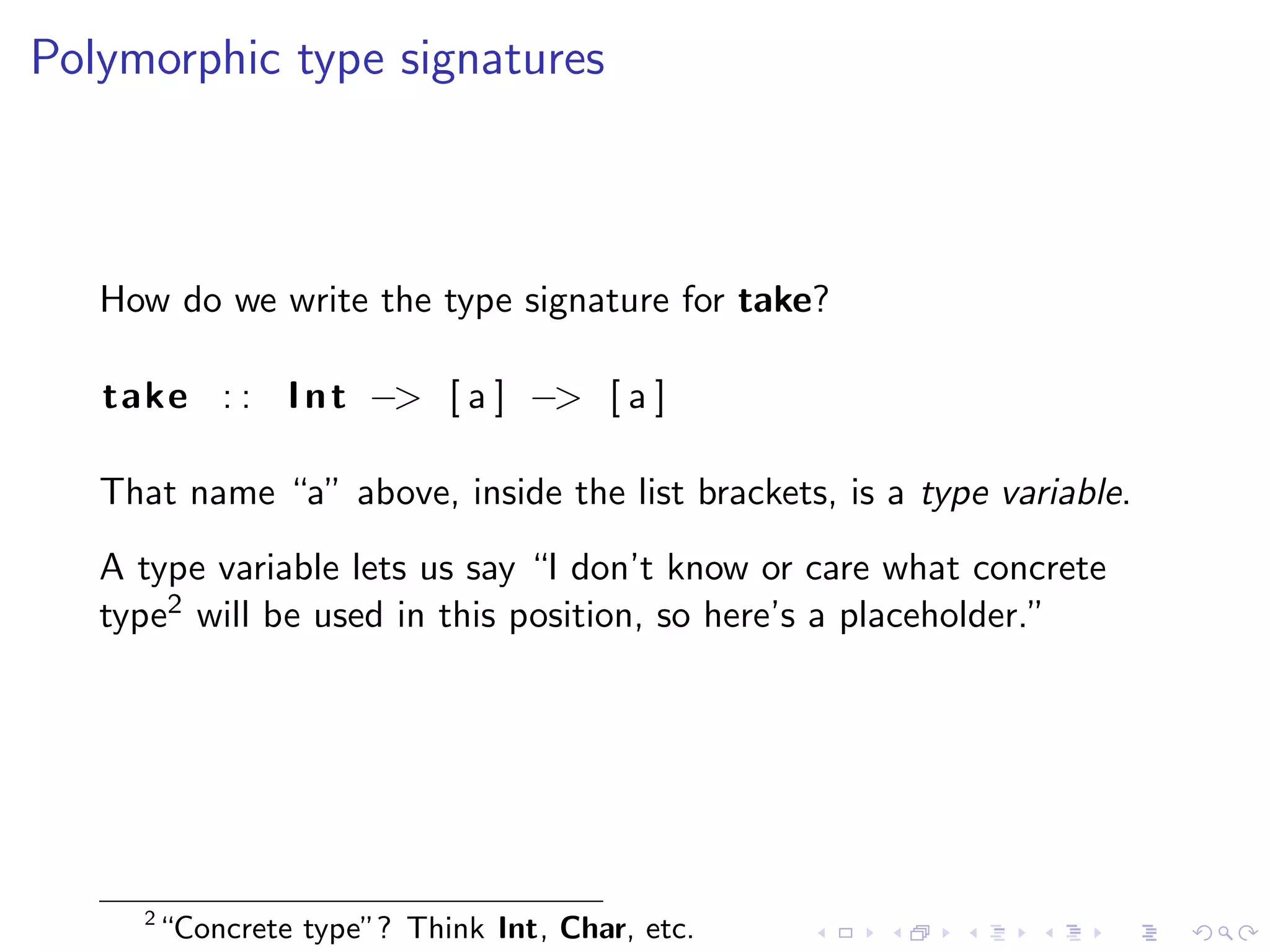 Polymorphic type signatures



   How do we write the type signature for take?

   take : : I n t −> [ a ] −> [ a ]

   That name “a” above, inside the list brackets, is a type variable.
   A type variable lets us say “I don’t know or care what concrete
   type2 will be used in this position, so here’s a placeholder.”




     2
         “Concrete type”? Think Int, Char, etc.
 