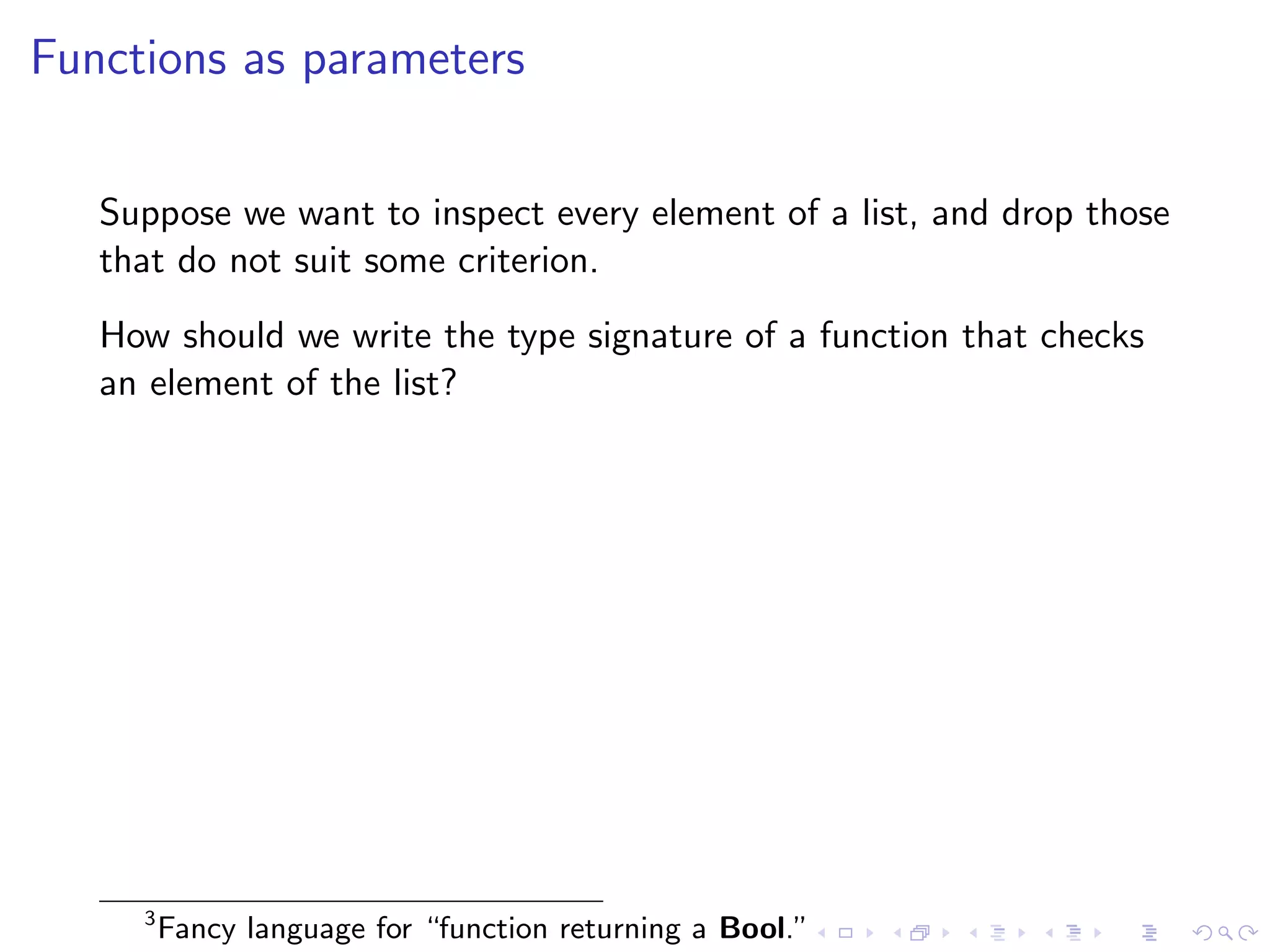 Functions as parameters


   Suppose we want to inspect every element of a list, and drop those
   that do not suit some criterion.
   How should we write the type signature of a function that checks
   an element of the list?




     3
         Fancy language for “function returning a Bool.”
 