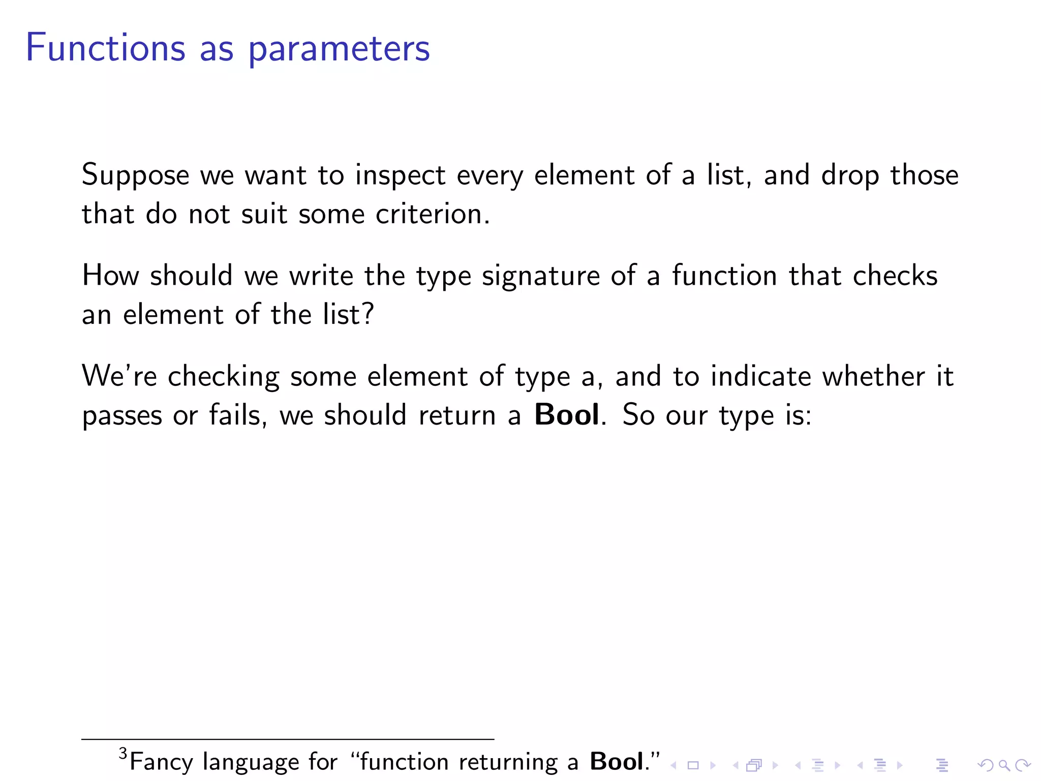 Functions as parameters


   Suppose we want to inspect every element of a list, and drop those
   that do not suit some criterion.
   How should we write the type signature of a function that checks
   an element of the list?
   We’re checking some element of type a, and to indicate whether it
   passes or fails, we should return a Bool. So our type is:




     3
         Fancy language for “function returning a Bool.”
 