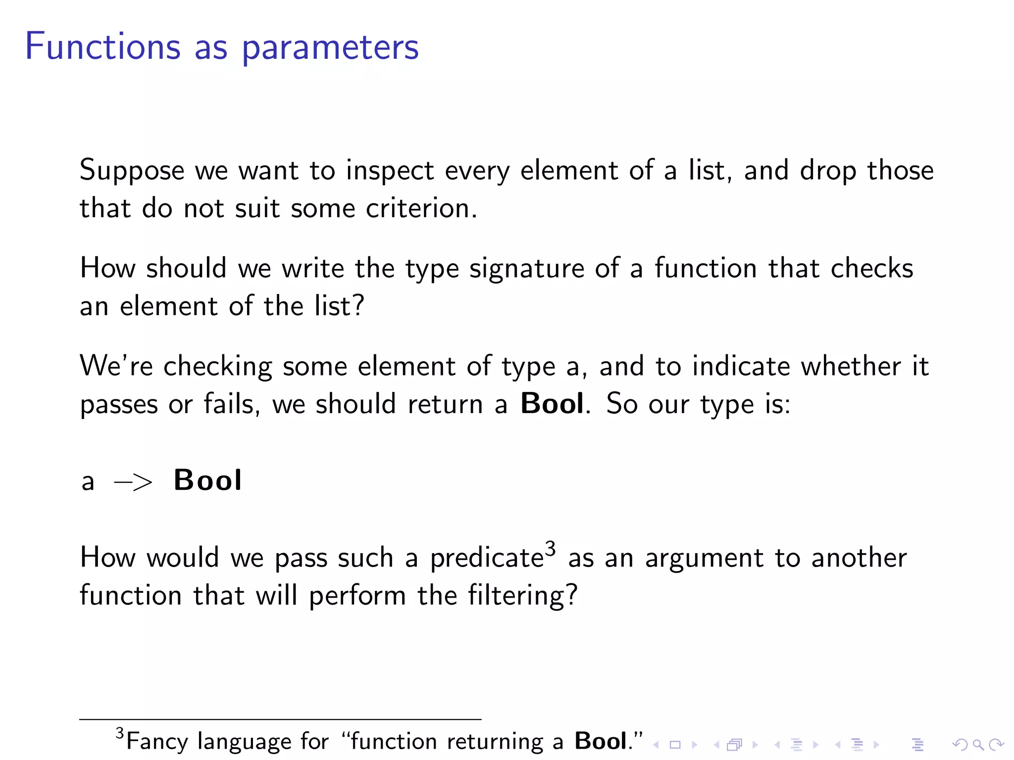 Functions as parameters


   Suppose we want to inspect every element of a list, and drop those
   that do not suit some criterion.
   How should we write the type signature of a function that checks
   an element of the list?
   We’re checking some element of type a, and to indicate whether it
   passes or fails, we should return a Bool. So our type is:

   a −> Bool

   How would we pass such a predicate3 as an argument to another
   function that will perform the ﬁltering?



     3
         Fancy language for “function returning a Bool.”
 