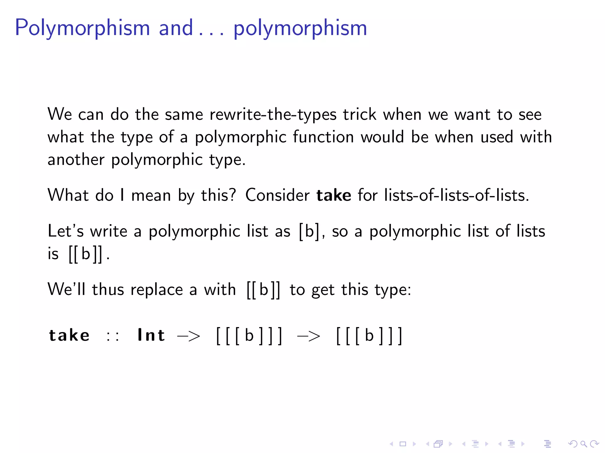 Polymorphism and . . . polymorphism


   We can do the same rewrite-the-types trick when we want to see
   what the type of a polymorphic function would be when used with
   another polymorphic type.
   What do I mean by this? Consider take for lists-of-lists-of-lists.
   Let’s write a polymorphic list as [b], so a polymorphic list of lists
   is [[ b ]] .
   We’ll thus replace a with [[ b ]] to get this type:

   take : : I n t −> [ [ [ b ] ] ] −> [ [ [ b ] ] ]
 