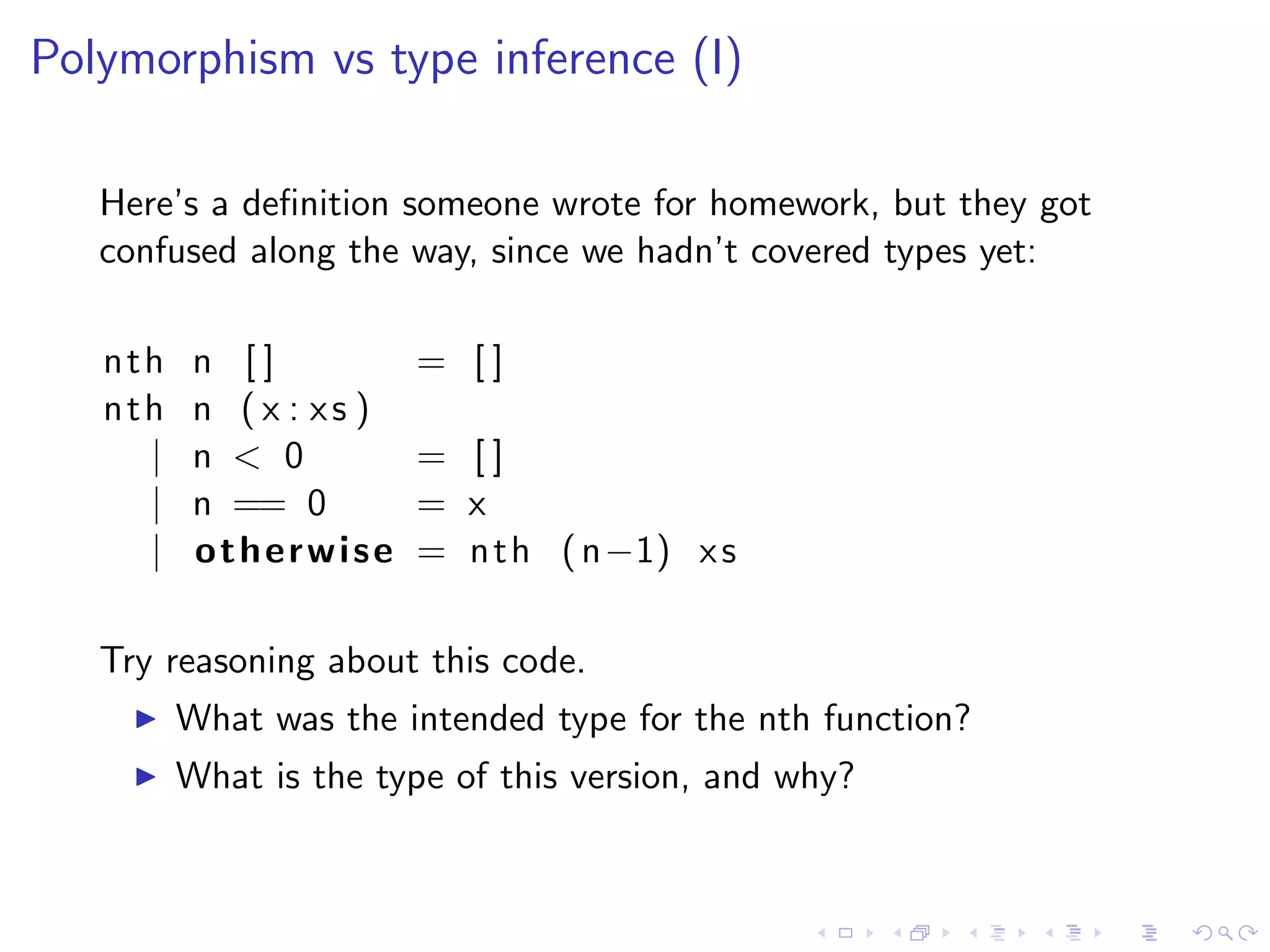 Polymorphism vs type inference (I)

   Here’s a deﬁnition someone wrote for homework, but they got
   confused along the way, since we hadn’t covered types yet:

   nth    n []           = []
   nth    n ( x : xs )
     |    n < 0          = []
     |    n == 0         = x
     |    otherwise      = n t h ( n−1) x s

   Try reasoning about this code.
         What was the intended type for the nth function?
         What is the type of this version, and why?
 