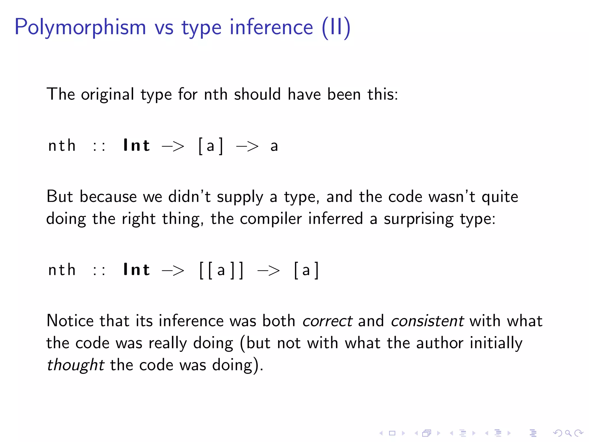 Polymorphism vs type inference (II)

   The original type for nth should have been this:

   n t h : : I n t −> [ a ] −> a

   But because we didn’t supply a type, and the code wasn’t quite
   doing the right thing, the compiler inferred a surprising type:

   n t h : : I n t −> [ [ a ] ] −> [ a ]

   Notice that its inference was both correct and consistent with what
   the code was really doing (but not with what the author initially
   thought the code was doing).
 