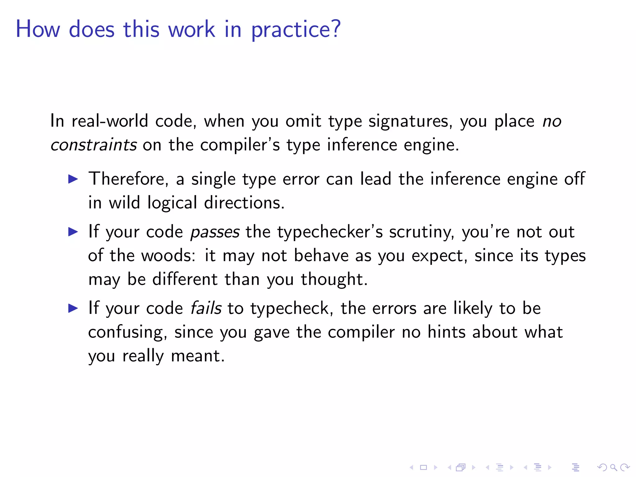 How does this work in practice?


   In real-world code, when you omit type signatures, you place no
   constraints on the compiler’s type inference engine.
       Therefore, a single type error can lead the inference engine oﬀ
       in wild logical directions.
       If your code passes the typechecker’s scrutiny, you’re not out
       of the woods: it may not behave as you expect, since its types
       may be diﬀerent than you thought.
       If your code fails to typecheck, the errors are likely to be
       confusing, since you gave the compiler no hints about what
       you really meant.
 