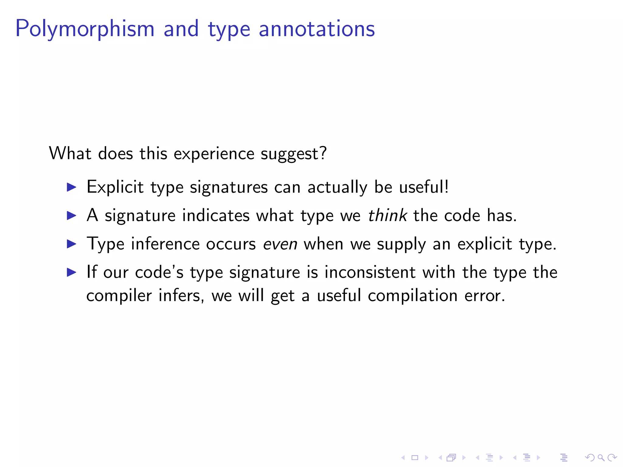 Polymorphism and type annotations



   What does this experience suggest?
       Explicit type signatures can actually be useful!
       A signature indicates what type we think the code has.
       Type inference occurs even when we supply an explicit type.
       If our code’s type signature is inconsistent with the type the
       compiler infers, we will get a useful compilation error.
 