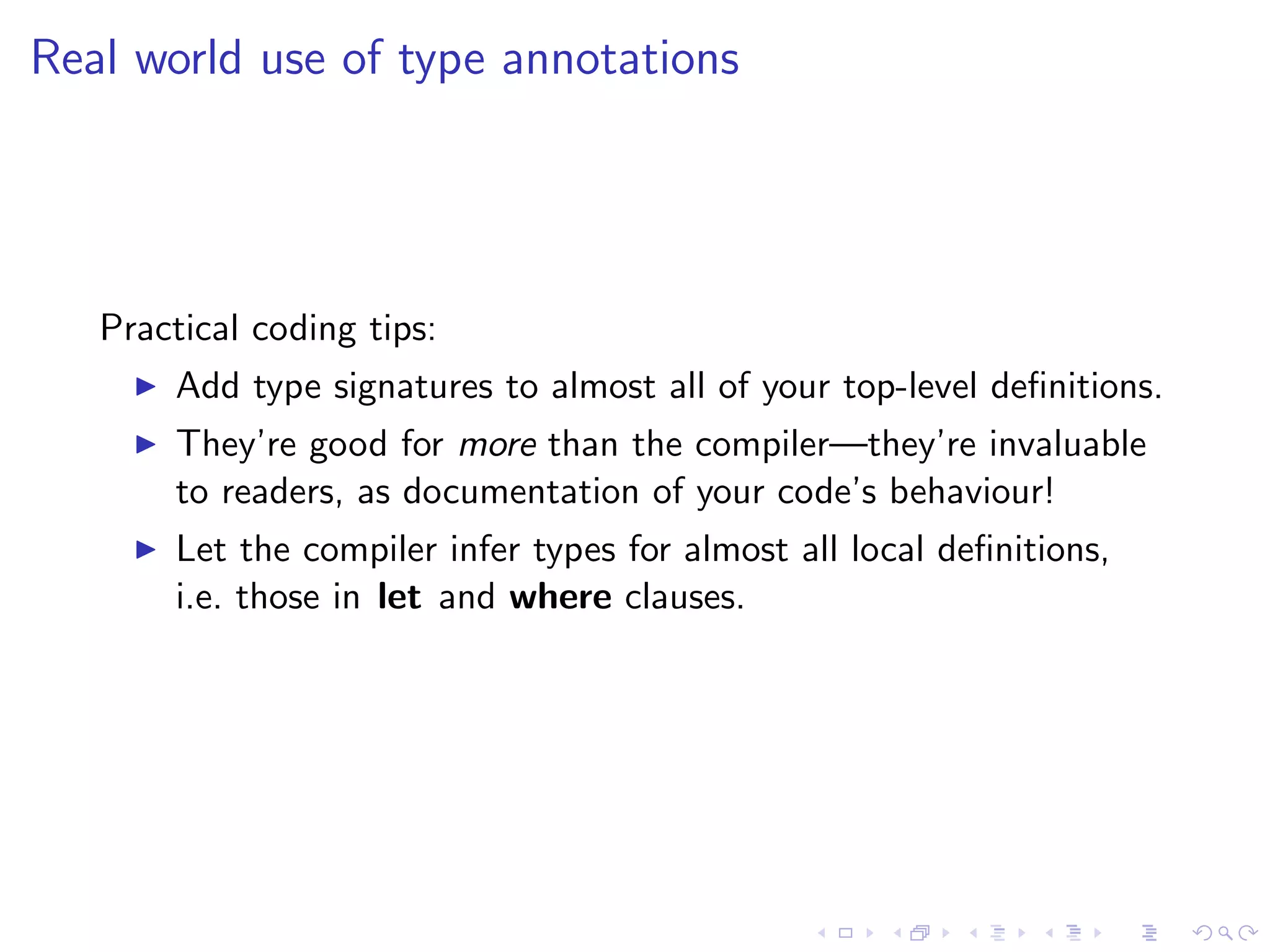 Real world use of type annotations




   Practical coding tips:
       Add type signatures to almost all of your top-level deﬁnitions.
       They’re good for more than the compiler—they’re invaluable
       to readers, as documentation of your code’s behaviour!
       Let the compiler infer types for almost all local deﬁnitions,
       i.e. those in let and where clauses.
 