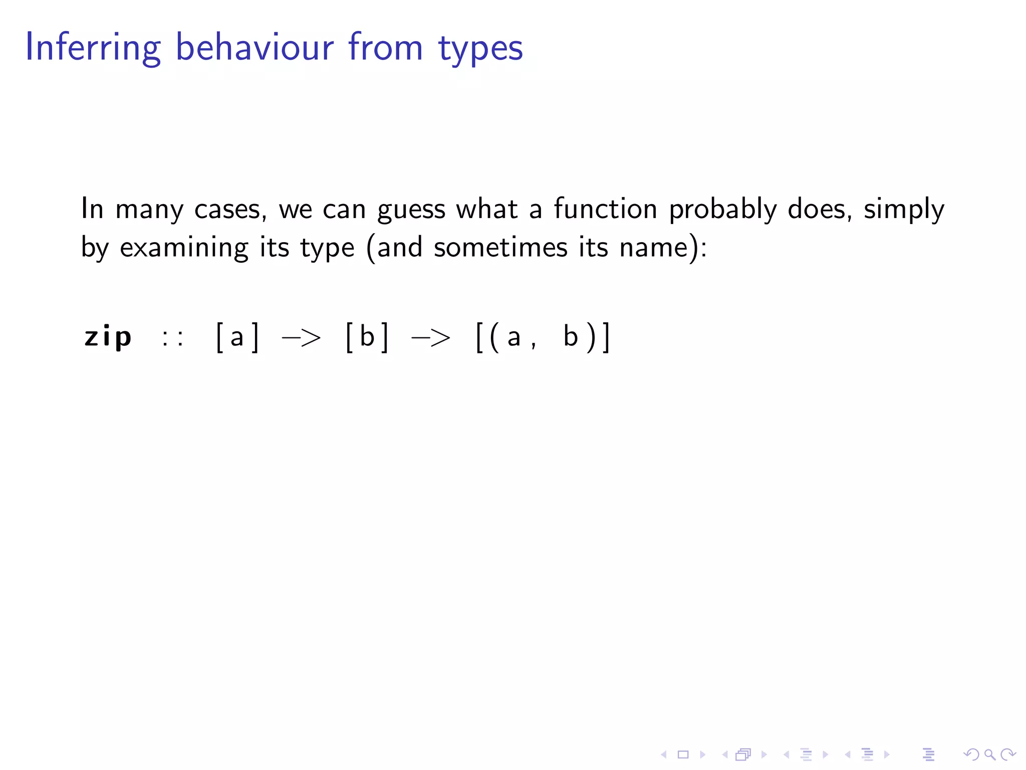 Inferring behaviour from types


   In many cases, we can guess what a function probably does, simply
   by examining its type (and sometimes its name):

   z i p : : [ a ] −> [ b ] −> [ ( a , b ) ]
 