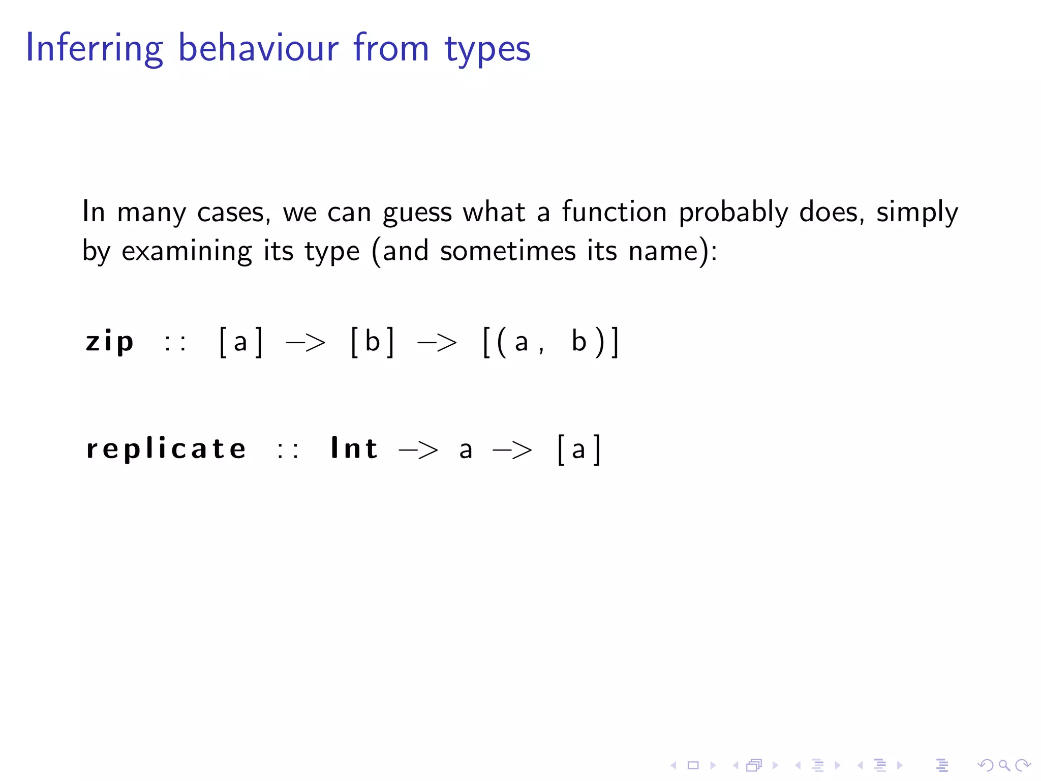Inferring behaviour from types


   In many cases, we can guess what a function probably does, simply
   by examining its type (and sometimes its name):

   z i p : : [ a ] −> [ b ] −> [ ( a , b ) ]


   r e p l i c a t e : : I n t −> a −> [ a ]
 