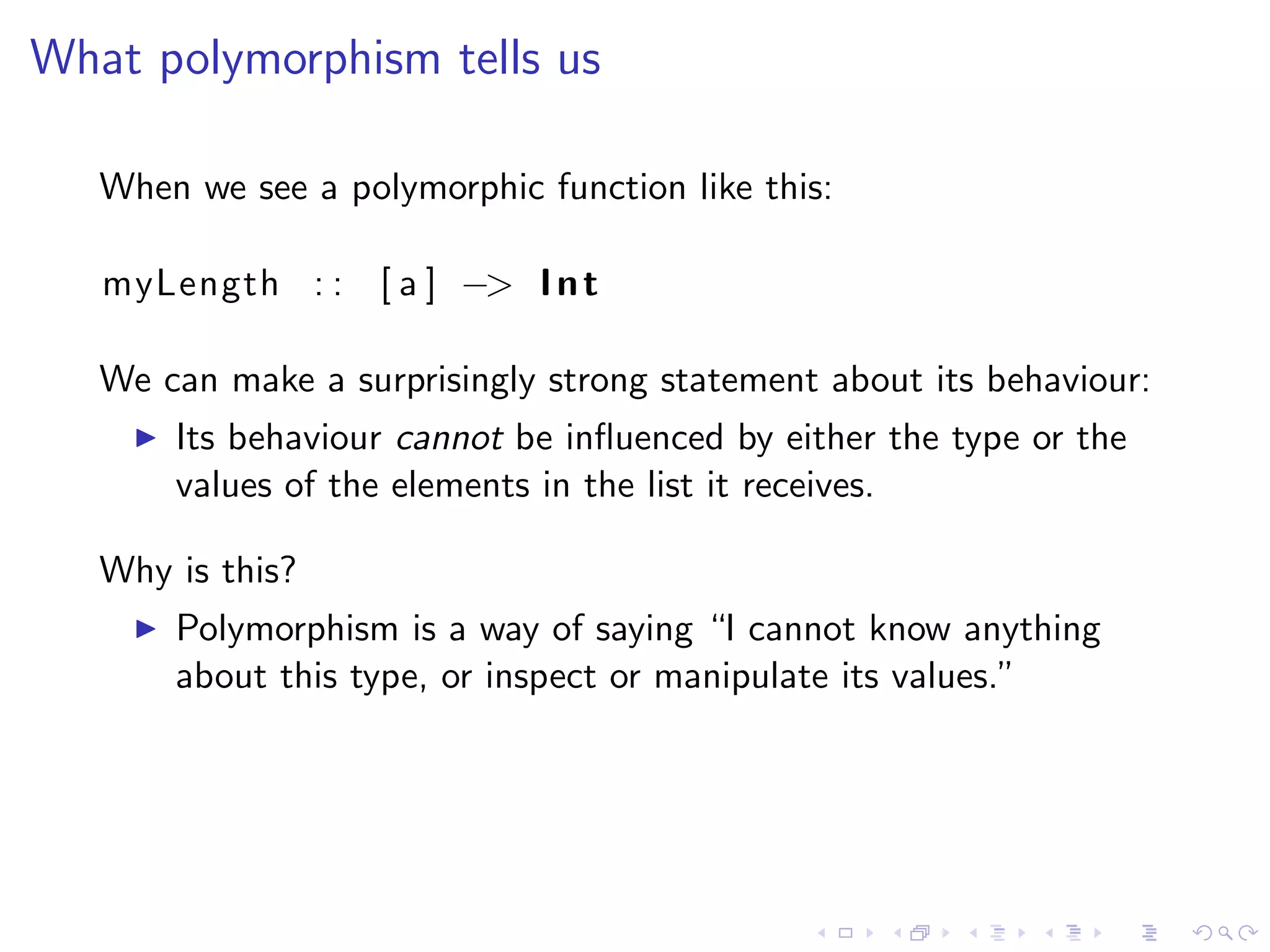 What polymorphism tells us

   When we see a polymorphic function like this:

   myLength : : [ a ] −> I n t

   We can make a surprisingly strong statement about its behaviour:
       Its behaviour cannot be inﬂuenced by either the type or the
       values of the elements in the list it receives.

   Why is this?
       Polymorphism is a way of saying “I cannot know anything
       about this type, or inspect or manipulate its values.”
 