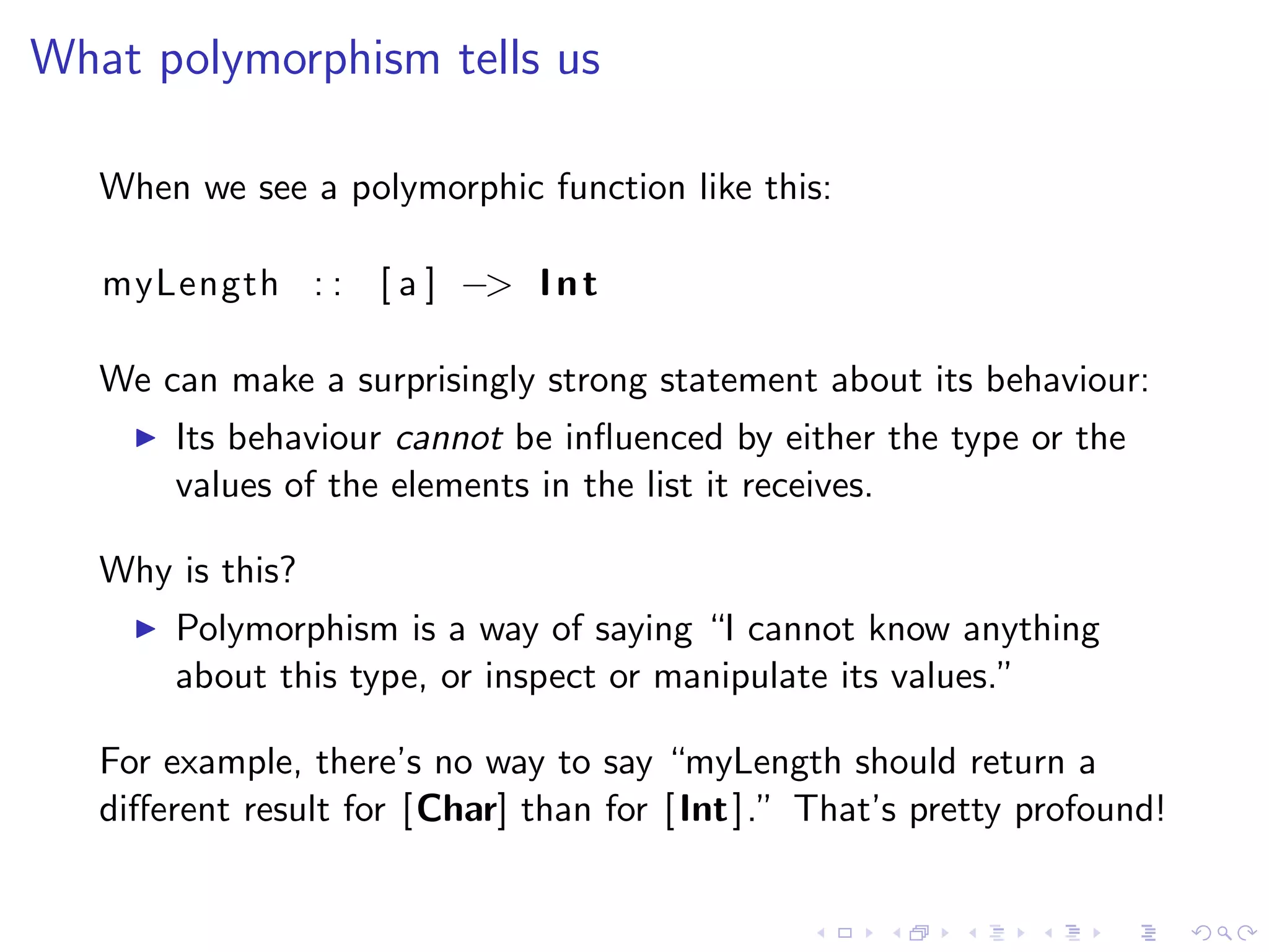 What polymorphism tells us

   When we see a polymorphic function like this:

   myLength : : [ a ] −> I n t

   We can make a surprisingly strong statement about its behaviour:
       Its behaviour cannot be inﬂuenced by either the type or the
       values of the elements in the list it receives.

   Why is this?
       Polymorphism is a way of saying “I cannot know anything
       about this type, or inspect or manipulate its values.”

   For example, there’s no way to say “myLength should return a
   diﬀerent result for [Char] than for [ Int ].” That’s pretty profound!
 