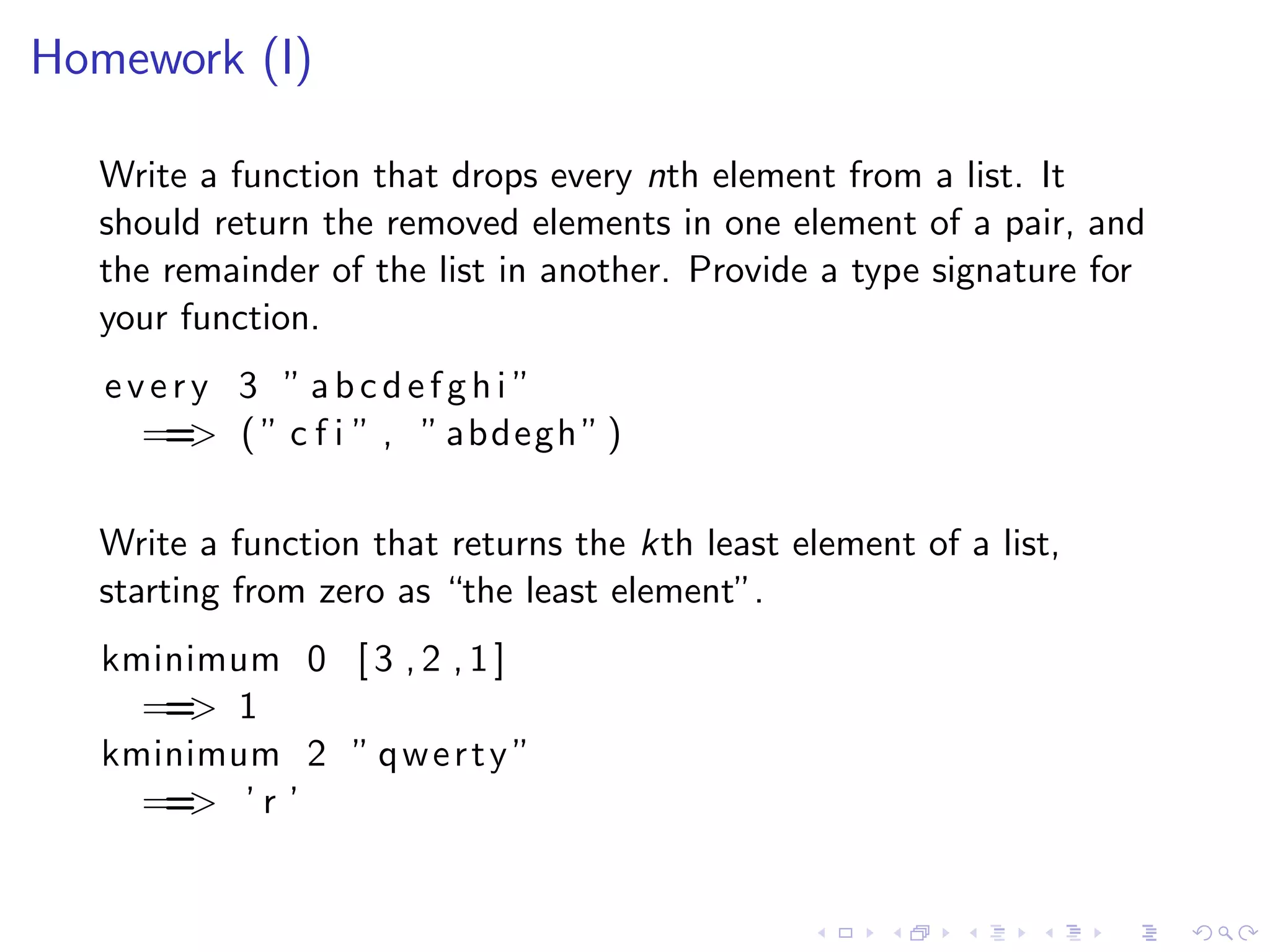 Homework (I)

  Write a function that drops every nth element from a list. It
  should return the removed elements in one element of a pair, and
  the remainder of the list in another. Provide a type signature for
  your function.
   every 3 ” abcdefghi ”
     == ( ” c f i ” , ” abdegh ” )
       >

  Write a function that returns the kth least element of a list,
  starting from zero as “the least element”.
   kminimum 0 [ 3 , 2 , 1 ]
     == 1
       >
   kminimum 2 ” q w e r t y ”
     == ’ r ’
       >
 