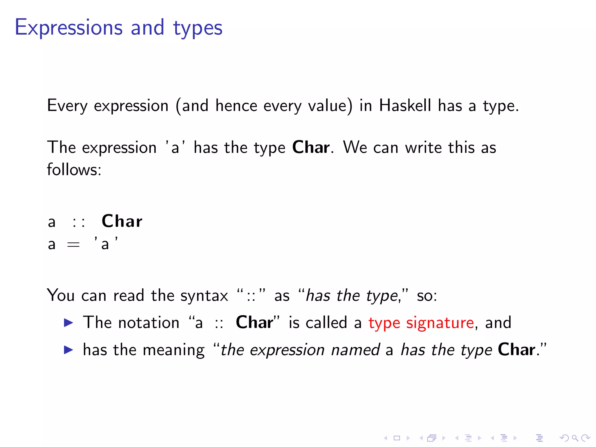 Expressions and types


   Every expression (and hence every value) in Haskell has a type.

   The expression ’a’ has the type Char. We can write this as
   follows:

   a : : Char
   a = ’a ’

   You can read the syntax “ :: ” as “has the type,” so:
       The notation “a :: Char” is called a type signature, and
       has the meaning “the expression named a has the type Char.”
 