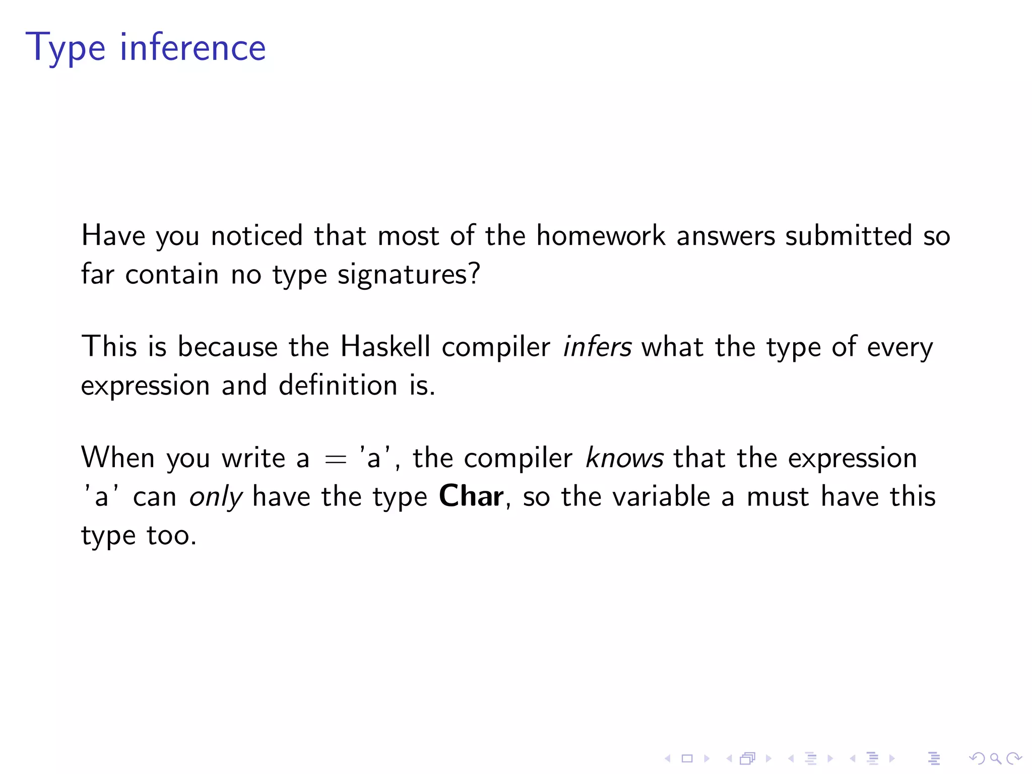 Type inference



   Have you noticed that most of the homework answers submitted so
   far contain no type signatures?

   This is because the Haskell compiler infers what the type of every
   expression and deﬁnition is.

   When you write a = ’a’, the compiler knows that the expression
   ’a’ can only have the type Char, so the variable a must have this
   type too.
 