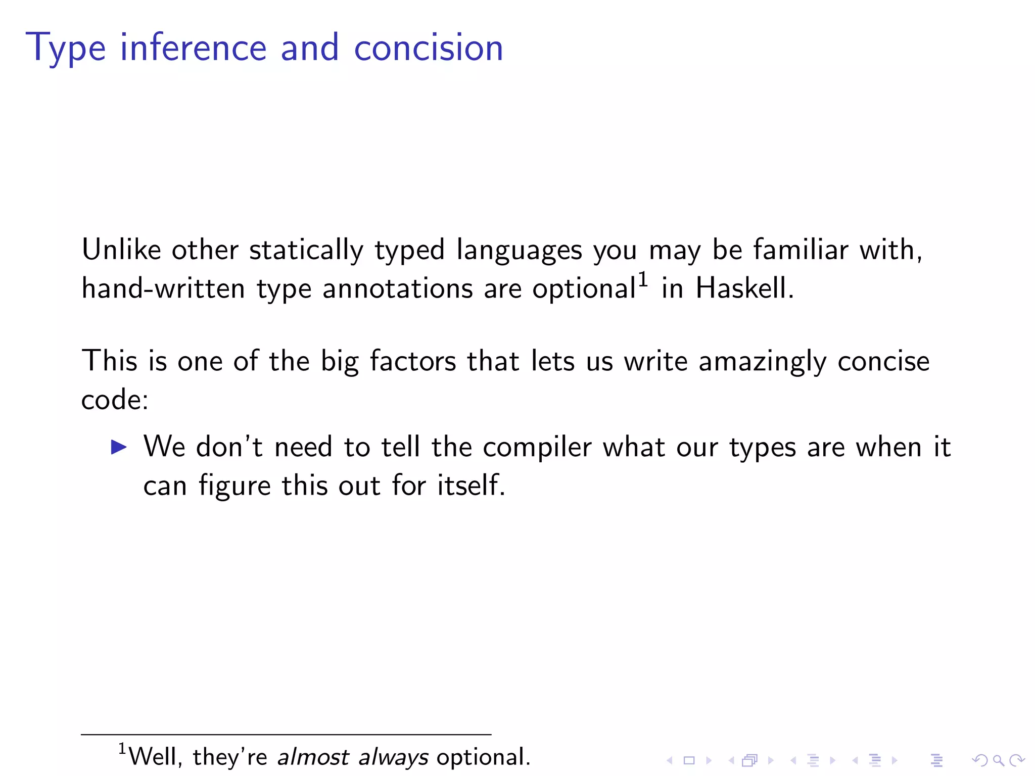 Type inference and concision



   Unlike other statically typed languages you may be familiar with,
   hand-written type annotations are optional1 in Haskell.

   This is one of the big factors that lets us write amazingly concise
   code:
          We don’t need to tell the compiler what our types are when it
          can ﬁgure this out for itself.




     1
         Well, they’re almost always optional.
 