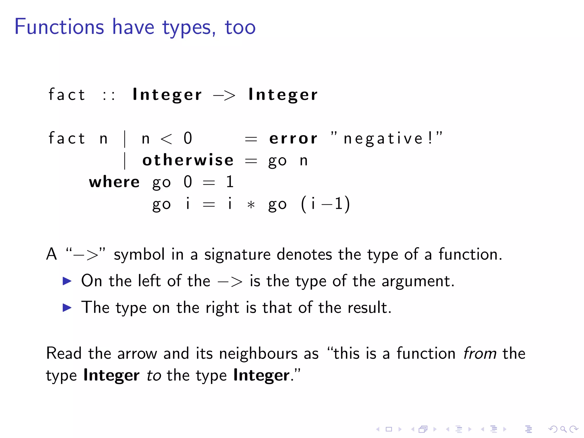Functions have types, too

   f a c t : : I n t e g e r −> I n t e g e r

   fact n | n < 0             = error ” negative ! ”
          | o t h e r w i s e = go n
       where go 0 = 1
             go i = i ∗ go ( i −1)

   A “−>” symbol in a signature denotes the type of a function.
        On the left of the −> is the type of the argument.
        The type on the right is that of the result.

   Read the arrow and its neighbours as “this is a function from the
   type Integer to the type Integer.”
 