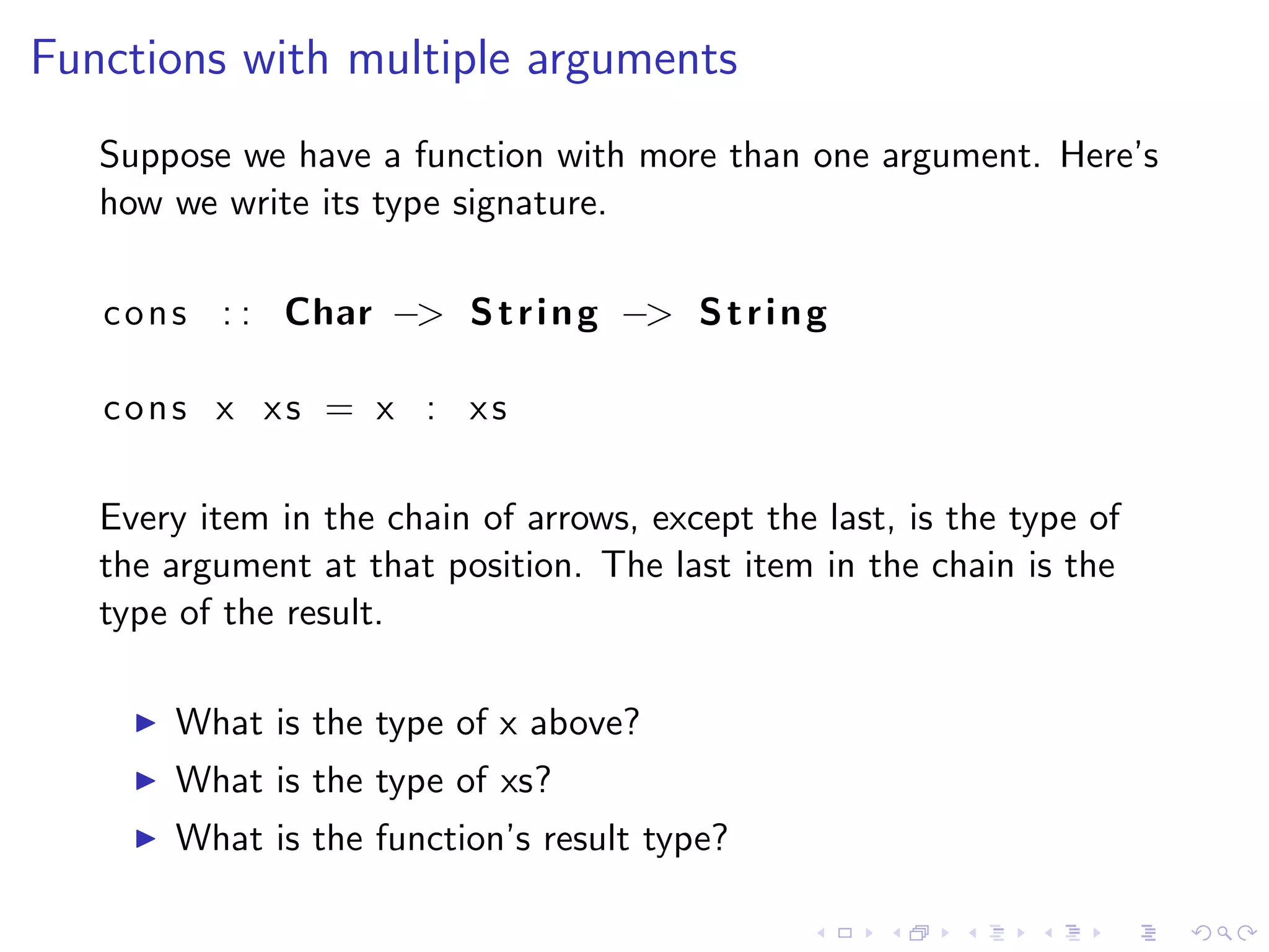 Functions with multiple arguments
   Suppose we have a function with more than one argument. Here’s
   how we write its type signature.

   c o n s : : Char −> S t r i n g −> S t r i n g

   cons x xs = x : xs

   Every item in the chain of arrows, except the last, is the type of
   the argument at that position. The last item in the chain is the
   type of the result.

       What is the type of x above?
       What is the type of xs?
       What is the function’s result type?
 