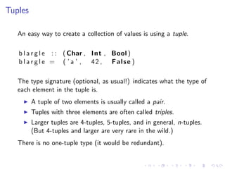 Tuples

   An easy way to create a collection of values is using a tuple.

   b l a r g l e : : ( Char , I n t , Bool )
   b l a r g l e = ( ’ a ’ , 42 , False )

   The type signature (optional, as usual!) indicates what the type of
   each element in the tuple is.
         A tuple of two elements is usually called a pair.
         Tuples with three elements are often called triples.
         Larger tuples are 4-tuples, 5-tuples, and in general, n-tuples.
         (But 4-tuples and larger are very rare in the wild.)
   There is no one-tuple type (it would be redundant).
 