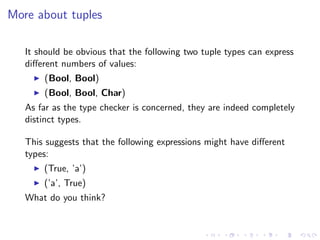 More about tuples

   It should be obvious that the following two tuple types can express
   diﬀerent numbers of values:
       (Bool, Bool)
       (Bool, Bool, Char)
   As far as the type checker is concerned, they are indeed completely
   distinct types.

   This suggests that the following expressions might have diﬀerent
   types:
       (True, ’a’)
       (’a’, True)
   What do you think?
 