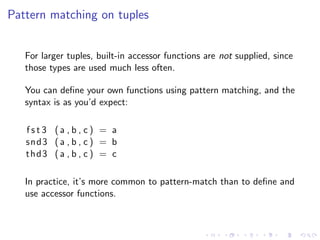 Pattern matching on tuples


   For larger tuples, built-in accessor functions are not supplied, since
   those types are used much less often.

   You can deﬁne your own functions using pattern matching, and the
   syntax is as you’d expect:

   fst3 (a , b , c) = a
   snd3 ( a , b , c ) = b
   thd3 ( a , b , c ) = c

   In practice, it’s more common to pattern-match than to deﬁne and
   use accessor functions.
 