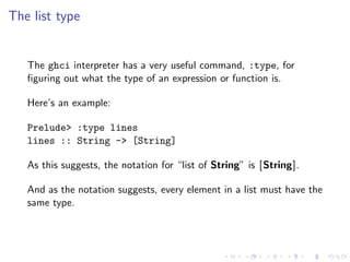The list type


   The ghci interpreter has a very useful command, :type, for
   ﬁguring out what the type of an expression or function is.

   Here’s an example:

   Prelude> :type lines
   lines :: String -> [String]

   As this suggests, the notation for “list of String” is [String].

   And as the notation suggests, every element in a list must have the
   same type.
 