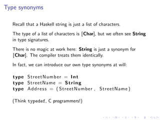 Type synonyms

  Recall that a Haskell string is just a list of characters.
  The type of a list of characters is [Char], but we often see String
  in type signatures.
  There is no magic at work here: String is just a synonym for
  [Char]. The compiler treats them identically.
  In fact, we can introduce our own type synonyms at will:

   type S t r e e t N u m b e r = I n t
   type StreetName = S t r i n g
   type A d d r e s s = ( StreetNumber , StreetName )

  (Think typedef, C programmers!)
 