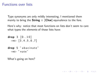 Functions over lists


   Type synonyms are only mildly interesting; I mentioned them
   mainly to bring the String ≡ [Char] equivalence to the fore.
   Here’s why: notice that most functions on lists don’t seem to care
   what types the elements of those lists have:

   drop 3 [ 0 . . 1 0 ]
     == [ 3 , 4 , 5 , 6 , 7 ]
       >

   drop 5 ” a b a c i n a t e ”
     == ” n a t e ”
       >

   What’s going on here?
 