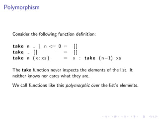 Polymorphism



  Consider the following function deﬁnition:

   take n     | n <= 0 =         []
   take   []           =         []
   take n ( x : x s )  =         x : take ( n−1) x s

  The take function never inspects the elements of the list. It
  neither knows nor cares what they are.
  We call functions like this polymorphic over the list’s elements.
 